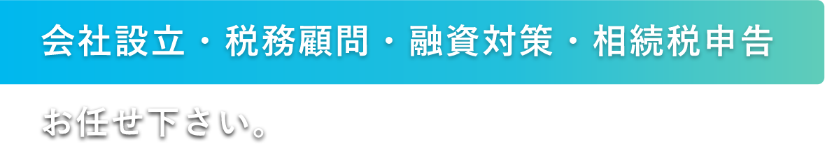 会社設立・税務顧問・融資対策・相続税申告 お任せ下さい。